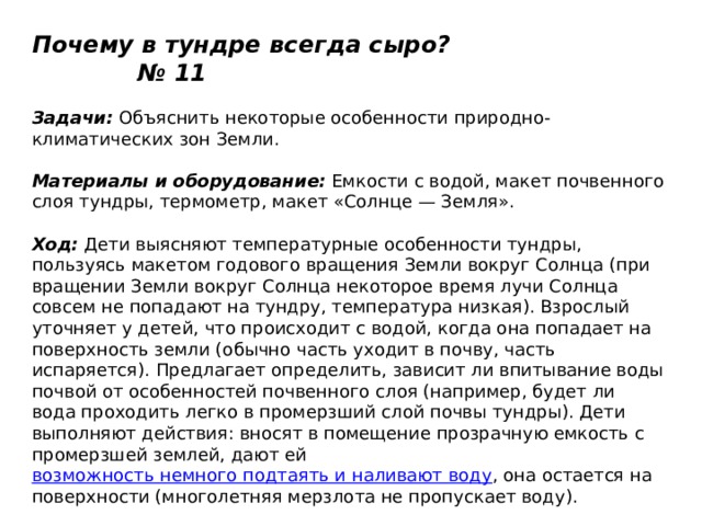 Почему в тундре всегда сыро? № 11   Задачи:  Объяснить некоторые особенности природно-климатических зон Земли.   Материалы и оборудование:  Емкости с водой, макет почвенного слоя тундры, термометр, макет «Солнце — Земля».   Ход:  Дети выясняют температурные особенности тундры, пользуясь макетом годового вращения Земли вокруг Солнца (при вращении Земли вокруг Солнца некоторое время лучи Солнца совсем не попадают на тундру, температура низкая). Взрослый уточняет у детей, что происходит с водой, когда она попадает на поверхность земли (обычно часть уходит в почву, часть испаряется). Предлагает определить, зависит ли впитывание воды почвой от особенностей почвенного слоя (например, будет ли вода проходить легко в промерзший слой почвы тундры). Дети выполняют действия: вносят в помещение прозрачную емкость с промерзшей землей, дают ей  возможность немного подтаять и наливают воду , она остается на поверхности (многолетняя мерзлота не пропускает воду). 