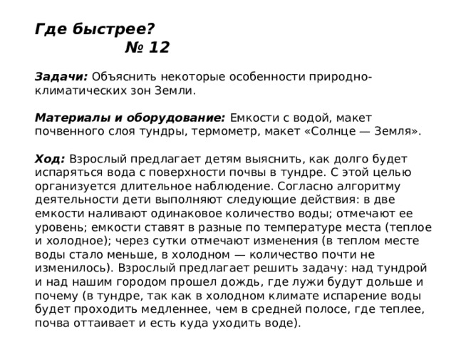 Где быстрее? № 12   Задачи:  Объяснить некоторые особенности природно-климатических зон Земли.   Материалы и оборудование:  Емкости с водой, макет почвенного слоя тундры, термометр, макет «Солнце — Земля».   Ход:  Взрослый предлагает детям выяснить, как долго будет испаряться вода с поверхности почвы в тундре. С этой целью организуется длительное наблюдение. Согласно алгоритму деятельности дети выполняют следующие действия: в две емкости наливают одинаковое количество воды; отмечают ее уровень; емкости ставят в разные по температуре места (теплое и холодное); через сутки отмечают изменения (в теплом месте воды стало меньше, в холодном — количество почти не изменилось). Взрослый предлагает решить задачу: над тундрой и над нашим городом прошел дождь, где лужи будут дольше и почему (в тундре, так как в холодном климате испарение воды будет проходить медленнее, чем в средней полосе, где теплее, почва оттаивает и есть куда уходить воде). 