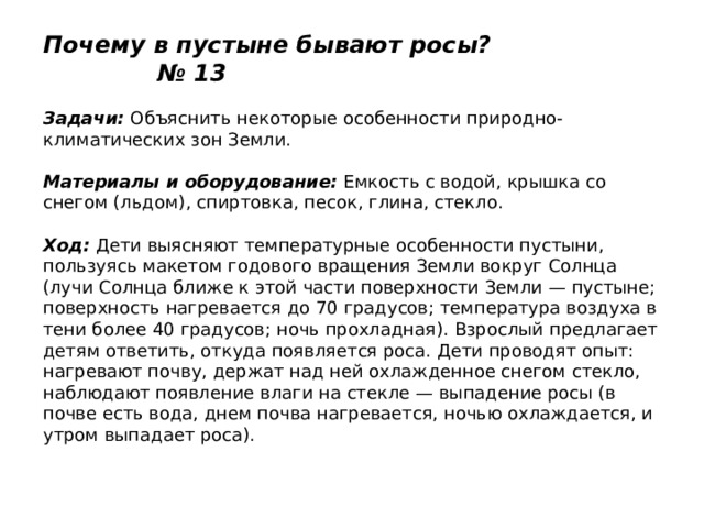 Почему в пустыне бывают росы? № 13   Задачи:  Объяснить некоторые особенности природно-климатических зон Земли.   Материалы и оборудование:  Емкость с водой, крышка со снегом (льдом), спиртовка, песок, глина, стекло.   Ход:  Дети выясняют температурные особенности пустыни, пользуясь макетом годового вращения Земли вокруг Солнца (лучи Солнца ближе к этой части поверхности Земли — пустыне; поверхность нагревается до 70 градусов; температура воздуха в тени более 40 градусов; ночь прохладная). Взрослый предлагает детям ответить, откуда появляется роса. Дети проводят опыт: нагревают почву, держат над ней охлажденное снегом стекло, наблюдают появление влаги на стекле — выпадение росы (в почве есть вода, днем почва нагревается, ночью охлаждается, и утром выпадает роса). 