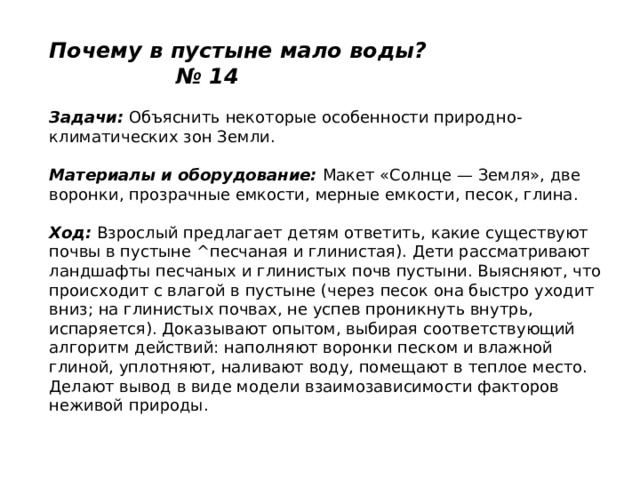 Почему в пустыне мало воды? № 14   Задачи:  Объяснить некоторые особенности природно-климатических зон Земли.   Материалы и оборудование:  Макет «Солнце — Земля», две воронки, прозрачные емкости, мерные емкости, песок, глина.   Ход:  Взрослый предлагает детям ответить, какие существуют почвы в пустыне ^песчаная и глинистая). Дети рассматривают ландшафты песчаных и глинистых почв пустыни. Выясняют, что происходит с влагой в пустыне (через песок она быстро уходит вниз; на глинистых почвах, не успев проникнуть внутрь, испаряется). Доказывают опытом, выбирая соответствующий алгоритм действий: наполняют воронки песком и влажной глиной, уплотняют, наливают воду, помещают в теплое место. Делают вывод в виде модели взаимозависимости факторов неживой природы.   