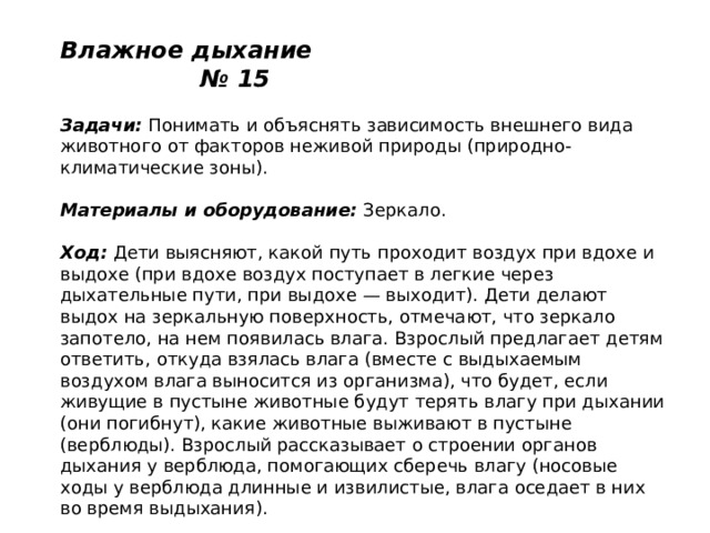 Влажное дыхание № 15   Задачи:  Понимать и объяснять зависимость внешнего вида животного от факторов неживой природы (природно-климатические зоны).   Материалы и оборудование:  Зеркало.   Ход:  Дети выясняют, какой путь проходит воздух при вдохе и выдохе (при вдохе воздух поступает в легкие через дыхательные пути, при выдохе — выходит). Дети делают выдох на зеркальную поверхность, отмечают, что зеркало запотело, на нем появилась влага. Взрослый предлагает детям ответить, откуда взялась влага (вместе с выдыхаемым воздухом влага выносится из организма), что будет, если живущие в пустыне животные будут терять влагу при дыхании (они погибнут), какие животные выживают в пустыне (верблюды). Взрослый рассказывает о строении органов дыхания у верблюда, помогающих сберечь влагу (носовые ходы у верблюда длинные и извилистые, влага оседает в них во время выдыхания). 