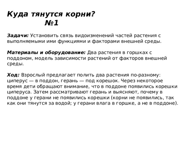 Куда тянутся корни? №1   Задачи:  Установить связь видоизменений частей растения с выполняемыми ими функциями и факторами внешней среды.   Материалы и оборудование:  Два растения в горшках с поддоном, модель зависимости растений от факторов внешней среды.   Ход:  Взрослый предлагает полить два растения по-разному: циперус — в поддон, герань — под корешок. Через некоторое время дети обращают внимание, что в поддоне появились корешки циперуса. Затем рассматривают герань и выясняют, почему в поддоне у герани не появились корешки (корни не появились, так как они тянутся за водой; у герани влага в горшке, а не в поддоне). 