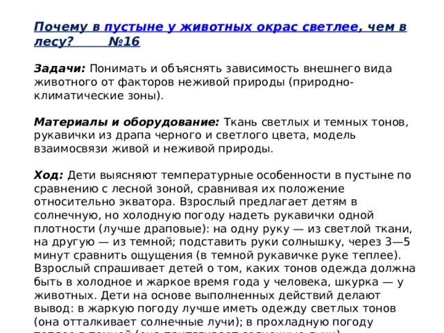 Почему в  пустыне у животных окрас светлее , чем в лесу? №16   Задачи:  Понимать и объяснять зависимость внешнего вида животного от факторов неживой природы (природно-климатические зоны).   Материалы и оборудование:  Ткань светлых и темных тонов, рукавички из драпа черного и светлого цвета, модель взаимосвязи живой и неживой природы.   Ход:  Дети выясняют температурные особенности в пустыне по сравнению с лесной зоной, сравнивая их положение относительно экватора. Взрослый предлагает детям в солнечную, но холодную погоду надеть рукавички одной плотности (лучше драповые): на одну руку — из светлой ткани, на другую — из темной; подставить руки солнышку, через 3—5 минут сравнить ощущения (в темной рукавичке руке теплее). Взрослый спрашивает детей о том, каких тонов одежда должна быть в холодное и жаркое время года у человека, шкурка — у животных. Дети на основе выполненных действий делают вывод: в жаркую погоду лучше иметь одежду светлых тонов (она отталкивает солнечные лучи); в прохладную погоду теплее в темной (она притягивает солнечные лучи). 