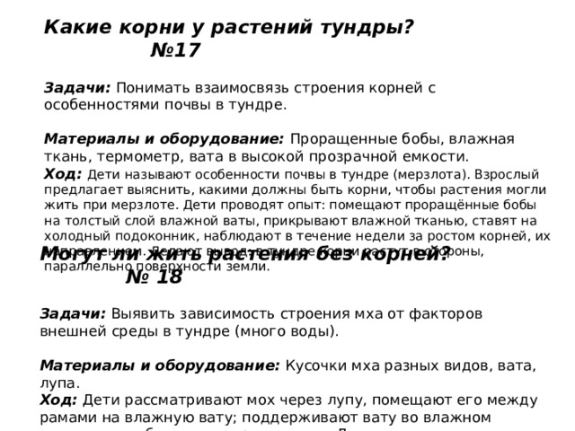 Какие корни у растений тундры? №17   Задачи:  Понимать взаимосвязь строения корней с особенностями почвы в тундре.   Материалы и оборудование:  Проращенные бобы, влажная ткань, термометр, вата в высокой прозрачной емкости.  Ход:   Дети называют особенности почвы в тундре (мерзлота). Взрослый предлагает выяснить, какими должны быть корни, чтобы растения могли жить при мерзлоте. Дети проводят опыт: помещают проращённые бобы на толстый слой влажной ваты, прикрывают влажной тканью, ставят на холодный подоконник, наблюдают в течение недели за ростом корней, их направлением. Делают вывод: в тундре корни растут в стороны, параллельно поверхности земли. Могут ли жить растения без корней? № 18   Задачи:  Выявить зависимость строения мха от факторов внешней среды в тундре (много воды).   Материалы и оборудование:  Кусочки мха разных видов, вата, лупа.  Ход:  Дети рассматривают мох через лупу, помещают его между рамами на влажную вату; поддерживают вату во влажном состоянии, наблюдают за ростом мха. Делают вывод: у мха корней нет, влагу растение берет прямо с поверхности. 