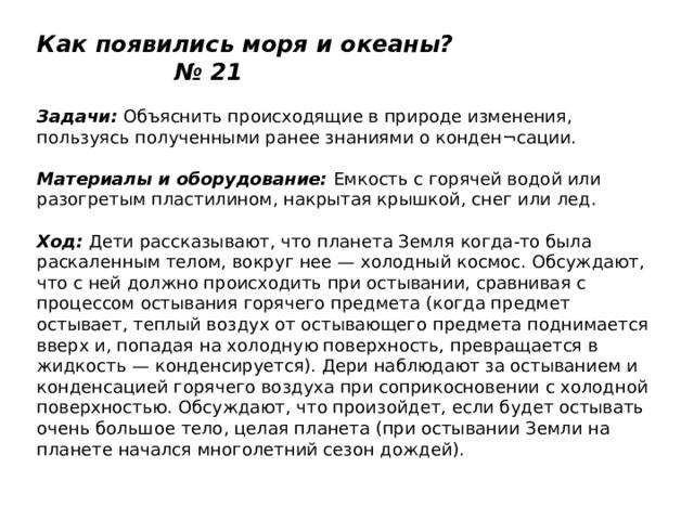 Как появились моря и океаны? № 21   Задачи:  Объяснить происходящие в природе изменения, пользуясь полученными ранее знаниями о конден¬сации.   Материалы и оборудование:  Емкость с горячей водой или разогретым пластилином, накрытая крышкой, снег или лед.   Ход:  Дети рассказывают, что планета Земля когда-то была раскаленным телом, вокруг нее — холодный космос. Обсуждают, что с ней должно происходить при остывании, сравнивая с процессом остывания горячего предмета (когда предмет остывает, теплый воздух от остывающего предмета поднимается вверх и, попадая на холодную поверхность, превращается в жидкость — конденсируется). Дери наблюдают за остыванием и конденсацией горячего воздуха при соприкосновении с холодной поверхностью. Обсуждают, что произойдет, если будет остывать очень большое тело, целая планета (при остывании Земли на планете начался многолетний сезон дождей). 