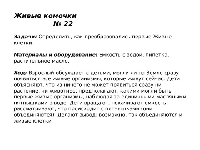 Живые комочки № 22   Задачи:  Определить, как преобразовались первые Живые клетки.   Материалы и оборудование:  Емкость с водой, пипетка, растительное масло.   Ход:  Взрослый обсуждает с детьми, могли ли на Земле сразу появиться все живые организмы, которые живут сейчас. Дети объясняют, что из ничего не может появиться сразу ни растение, ни животное, предполагают, какими могли быть первые живые организмы, наблюдая за единичными масляными пятнышками в воде. Дети вращают, покачивают емкость, рассматривают, что происходит с пятнышками (они объединяются). Делают вывод: возможно, так объединяются и живые клетки. 