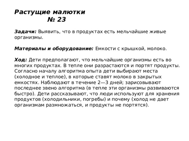 Растущие малютки № 23   Задачи:  Выявить, что в продуктах есть мельчайшие живые организмы.   Материалы и оборудование:  Емкости с крышкой, молоко.   Ход:  Дети предполагают, что мельчайшие организмы есть во многих продуктах. В тепле они разрастаются и портят продукты. Согласно началу алгоритма опыта дети выбирают места (холодное и теплое), в которые ставят молоко в закрытых емкостях. Наблюдают в течение 2—3 дней; зарисовывают последнее звено алгоритма (в тепле эти организмы развиваются быстро). Дети рассказывают, что люди используют для хранения продуктов (холодильники, погребы) и почему (холод не дает организмам размножаться, и продукты не портятся). 