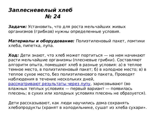 Заплесневелый хлеб № 24   Задачи:  Установить, что для роста мельчайших живых организмов (грибков) нужны определенные условия.   Материалы и оборудование:  Полиэтиленовый пакет, ломтики хлеба, пипетка, лупа.   Ход:  Дети знают, что хлеб может портиться — на нем начинают расти мельчайшие организмы (плесневые грибки). Составляют алгоритм опыта, помещают хлеб в разные условия: а) в теплое темное место, в полиэтиленовый пакет; б) в холодное место; в) в теплое сухое место, без полиэтиленового пакета, Проводят наблюдения в течение нескольких дней,  рассматривают результаты через лупу , зарисовывают (во влажных теплых условиях — первый вариант — появилась плесень; в сухих или холодных условиях плесень не образуется).   Дети рассказывают, как люди научились дома сохранять хлебопродукты (хранят в холодильнике, сушат из хлеба сухари».   