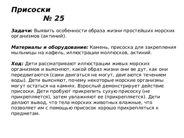 Присоски № 25   Задачи:  Выявить особенности образа жизни простейших морских организмов (актиний).   Материалы и оборудование:  Камень, присоска для закрепления мыльницы на кафель, иллюстрации моллюсков, актиний.   Ход:  Дети рассматривают иллюстрации живых морских организмов и выясняют, какой образ жизни они ве дут, как они передвигаются (сами двигаться не могут, двигаются течением воды). Дети выясняют, почему некоторые морские организмы могут остаться на камнях. Взрослый демонстрирует действие присоски. Дети пробуют прикрепить сухую присоску (не прикрепляется), затем увлажняют ее (прикрепляется). Дети делают вывод, что тела морских животных влажные, что позволяет им с помощью присосок хорошо прикрепляться к предметам. 