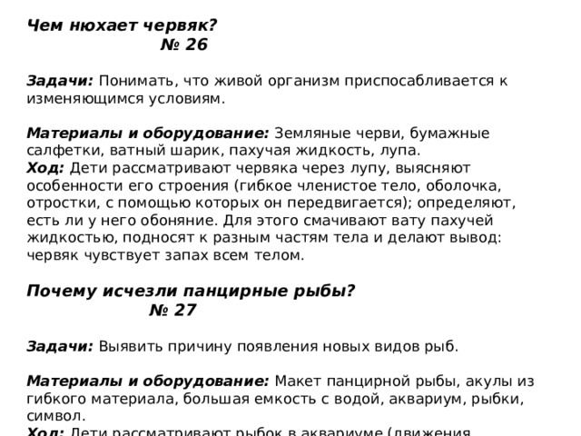 Чем нюхает червяк? № 26   Задачи:  Понимать, что живой организм приспосабливается к изменяющимся условиям.   Материалы и оборудование:  Земляные черви, бумажные салфетки, ватный шарик, пахучая жидкость, лупа.  Ход:  Дети рассматривают червяка через лупу, выясняют особенности его строения (гибкое членистое тело, оболочка, отростки, с помощью которых он передвигается); определяют, есть ли у него обоняние. Для этого смачивают вату пахучей жидкостью, подносят к разным частям тела и делают вывод: червяк чувствует запах всем телом.   Почему исчезли панцирные рыбы? № 27   Задачи:  Выявить причину появления новых видов рыб.   Материалы и оборудование:  Макет панцирной рыбы, акулы из гибкого материала, большая емкость с водой, аквариум, рыбки, символ.  Ход:  Дети рассматривают рыбок в аквариуме (движения туловища, хвоста, плавников), а затем макет панцирной рыбы. Взрослый предлагает детям подумать, почему исчезли панцирные рыбы (панцирь не давал рыбам свободно дышать: как рука в гипсе). Взрослый предлагает детям придумать символ панцирной рыбы и изобразить его. 