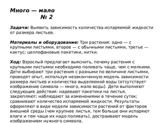 Много — мало № 2   Задачи:  Выявить зависимость количества испаряемой жидкости от размера листьев.   Материалы и оборудование:  Три растения: одно — с крупными листьями, второе — с обычными листьями, третье — кактус; целлофановые пакетики, нитки.   Ход:  Взрослый предлагает выяснить, почему растения с крупными листьями необходимо поливать чаще, чем с мелкими. Дети выбирают три растения с разными по величине листьями, проводят опыт, используя незаконченную модель зависимости размера листьев и количества выделяемой воды (отсутствует изображение символа — много, мало воды). Дети выполняют следующие действия: надевают пакетики на листья, закрепляют; наблюдают за изменениями в течение суток; сравнивают количество испаряемой жидкости. Результаты оформляют в виде модели зависимости растений от факторов внешней среды (чем крупнее листья, тем больше они испаряют влаги и тем чаще их надо поливать), достраивают модель изображением нужного символа. 