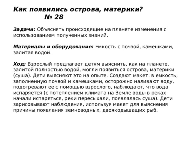 Как появились острова, материки? № 28   Задачи:  Объяснять происходящие на планете изменения с использованием полученных знаний.   Материалы и оборудование:  Емкость с почвой, камешками, залитая водой.   Ход:  Взрослый предлагает детям выяснить, как на планете, залитой полностью водой, могли появиться острова, материки (суша). Дети выясняют это на опыте. Создают макет: в емкость, заполненную почвой и камешками, осторожно наливают воду, подогревают ее с помощью взрослого, наблюдают, что вода испаряется (с потеплением климата на Земле воды в реках начали испаряться, реки пересыхали, появлялась суша). Дети зарисовывают наблюдения, используя макет для выяснения причины появления земноводных, двоякодышащих рыб. 