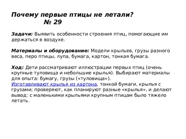 Почему первые птицы не летали? № 29   Задачи:  Выявить особенности строения птиц, помогающие им держаться в воздухе.   Материалы и оборудование:  Модели крыльев, грузы разного веса, перо птицы, лупа, бумага, картон, тонкая бумага.   Ход:  Дети рассматривают иллюстрации первых птиц (очень крупные туловища и небольшие крылья). Выбирают материалы для опыта: бумагу, грузы («туловища»).  Изготавливают крылья из картона , тонкой бумаги, крылья с грузами; проверяют, как планируют разные «крылья», и делают вывод: с маленькими крыльями крупным птицам было тяжело летать. 