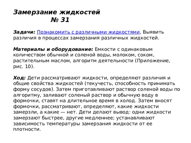 Замерзание жидкостей № 31   Задачи:   Познакомить с различными жидкостями , Выявить различия в процессах замерзания различных жидкостей.   Материалы и оборудование:  Емкости с одинаковым количеством обычной и соленой воды, молоком, соком, растительным маслом, алгоритм деятельности (Приложение, рис. 10).   Ход:  Дети рассматривают жидкости, определяют различия и общие свойства жидкостей (текучесть, способность принимать форму сосудов). Затем приготавливают раствор соленой воды по алгоритму, заливают соленый раствор и обычную воду в формочки, ставят на длительное время в холод. Затем вносят формочки, рассматривают, определяют, какие жидкости замерзли, а какие — нет. Дети делают вывод: одни жидкости замерзают быстрее, другие медленнее; устанавливают зависимость температуры замерзания жидкости от ее плотности. 