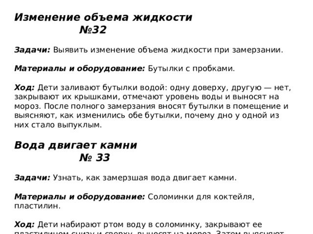 Изменение объема жидкости №32   Задачи:  Выявить изменение объема жидкости при замерзании.    Материалы и оборудование:  Бутылки с пробками.   Ход:  Дети заливают бутылки водой: одну доверху, другую — нет, закрывают их крышками, отмечают уровень воды и выносят на мороз. После полного замерзания вносят бутылки в помещение и выясняют, как изменились обе бутылки, почему дно у одной из них стало выпуклым.   Вода двигает камни № 33   Задачи:  Узнать, как замерзшая вода двигает камни.    Материалы и оборудование:  Соломинки для коктейля, пластилин.   Ход:  Дети набирают ртом воду в соломинку, закрывают ее пластилином снизу и сверху, выносят на мороз. Затем выясняют, что одна из пластилиновых пробок была сдвинута водой (вода, замерзая в соломинке, увеличилась в объеме и сдвинула пробку). 