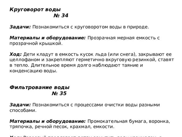 Круговорот воды № 34   Задачи:  Познакомиться с круговоротом воды в природе.    Материалы и оборудование:  Прозрачная мерная емкость с прозрачной крышкой.   Ход:  Дети кладут в емкость кусок льда (или снега), закрывают ее целлофаном и закрепляют герметично вкруговую резинкой, ставят в тепло. Длительное время долго наблюдают таяние и конденсацию воды.    Фильтрование воды № 35   Задачи:  Познакомиться с процессами очистки воды разными способами.   Материалы и оборудование:  Промокательная бумага, воронка, тряпочка, речной песок, крахмал, емкости.   Ход:  Взрослый предлагает детям замутить воду крахмалом, а затем очистить ее. Вместе с детьми выясняет, как сделать разные очистительные устройства — фильтры по алгоритму (из песка, тряпочки, промокательной бумаги). Дети изготавливают фильтры и проверяют их действие; выясняют, какой фильтр лучше очищает воду (промокательная бумага). 