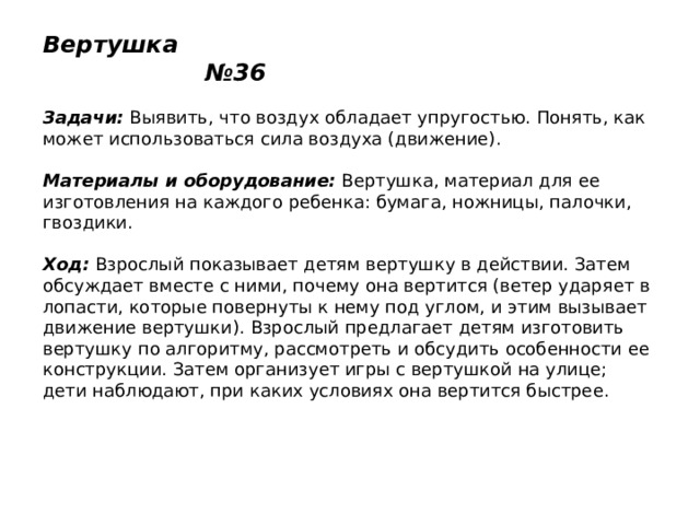Вертушка №36   Задачи:  Выявить, что воздух обладает упругостью. Понять, как может использоваться сила воздуха (движение).   Материалы и оборудование:  Вертушка, материал для ее изготовления на каждого ребенка: бумага, ножницы, палочки, гвоздики.   Ход:  Взрослый показывает детям вертушку в действии. Затем обсуждает вместе с ними, почему она вертится (ветер ударяет в лопасти, которые повернуты к нему под углом, и этим вызывает движение вертушки). Взрослый предлагает детям изготовить вертушку по алгоритму, рассмотреть и обсудить особенности ее конструкции. Затем организует игры с вертушкой на улице; дети наблюдают, при каких условиях она вертится быстрее. 