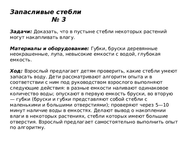 Запасливые стебли № 3   Задачи:  Доказать, что в пустыне стебли некоторых растений могут накапливать влагу.   Материалы и оборудование:  Губки, бруски деревянные неокрашенные, лупа, невысокие емкости с водой, глубокая емкость.   Ход:  Взрослый предлагает детям проверить, какие стебли умеют запасать воду. Дети рассматривают алгоритм опыта и в соответствии с ним под руководством взрослого выполняют следующие действия: в разные емкости наливают одинаковое количество воды; опускают в первую емкость бруски, во вторую — губки (бруски и губки представляют собой стебли с маленькими и большими отверстиями); проверяют через 5—10 минут наличие воды в емкостях. Делают вывод о накоплении влаги в некоторых растениях, стебли которых имеют большие отверстия. Взрослый предлагает самостоятельно выполнить опыт по алгоритму. 