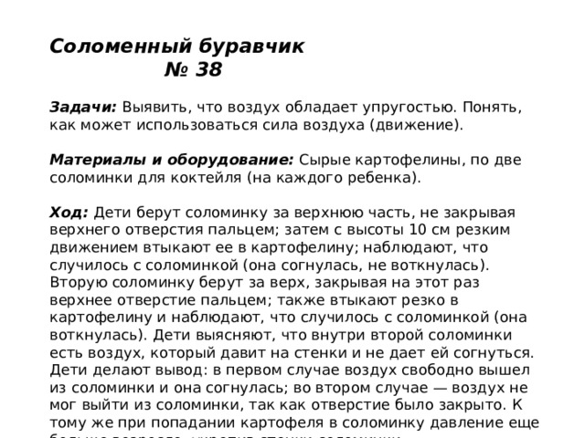 Соломенный буравчик № 38   Задачи:  Выявить, что воздух обладает упругостью. Понять, как может использоваться сила воздуха (движение).   Материалы и оборудование:  Сырые картофелины, по две соломинки для коктейля (на каждого ребенка).   Ход:  Дети берут соломинку за верхнюю часть, не закрывая верхнего отверстия пальцем; затем с высоты 10 см резким движением втыкают ее в картофелину; наблюдают, что случилось с соломинкой (она согнулась, не воткнулась). Вторую соломинку берут за верх, закрывая на этот раз верхнее отверстие пальцем; также втыкают резко в картофелину и наблюдают, что случилось с соломинкой (она воткнулась). Дети выясняют, что внутри второй соломинки есть воздух, который давит на стенки и не дает ей согнуться. Дети делают вывод: в первом случае воздух свободно вышел из соломинки и она согнулась; во втором случае — воздух не мог выйти из соломинки, так как отверстие было закрыто. К тому же при попадании картофеля в соломинку давление еще больше возросло, укрепив стенки соломинки. 
