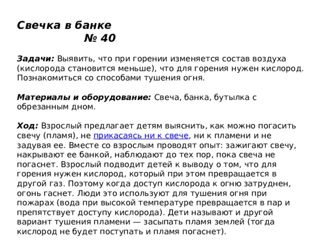 Свечка в банке № 40   Задачи:  Выявить, что при горении изменяется состав воздуха (кислорода становится меньше), что для горения нужен кислород. Познакомиться со способами тушения огня.   Материалы и оборудование:  Свеча, банка, бутылка с обрезанным дном.   Ход:  Взрослый предлагает детям выяснить, как можно погасить свечу (пламя), не  прикасаясь ни к свече , ни к пламени и не задувая ее. Вместе со взрослым проводят опыт: зажигают свечу, накрывают ее банкой, наблюдают до тех пор, пока свеча не погаснет. Взрослый подводит детей к выводу о том, что для горения нужен кислород, который при этом превращается в другой газ. Поэтому когда доступ кислорода к огню затруднен, огонь гаснет. Люди это используют для тушения огня при пожарах (вода при высокой температуре превращается в пар и препятствует доступу кислорода). Дети называют и другой вариант тушения пламени — засыпать пламя землей (тогда кислород не будет поступать и пламя погаснет). 