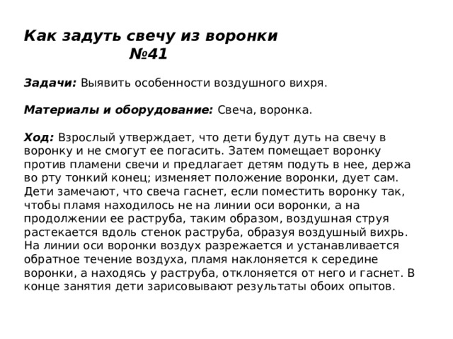 Как задуть свечу из воронки №41   Задачи:  Выявить особенности воздушного вихря.    Материалы и оборудование:  Свеча, воронка.   Ход:  Взрослый утверждает, что дети будут дуть на свечу в воронку и не смогут ее погасить. Затем помещает воронку против пламени свечи и предлагает детям подуть в нее, держа во рту тонкий конец; изменяет положение воронки, дует сам. Дети замечают, что свеча гаснет, если поместить воронку так, чтобы пламя находилось не на линии оси воронки, а на продолжении ее раструба, таким образом, воздушная струя растекается вдоль стенок раструба, образуя воздушный вихрь. На линии оси воронки воздух разрежается и устанавливается обратное течение воздуха, пламя наклоняется к середине воронки, а находясь у раструба, отклоняется от него и гаснет. В конце занятия дети зарисовывают результаты обоих опытов. 