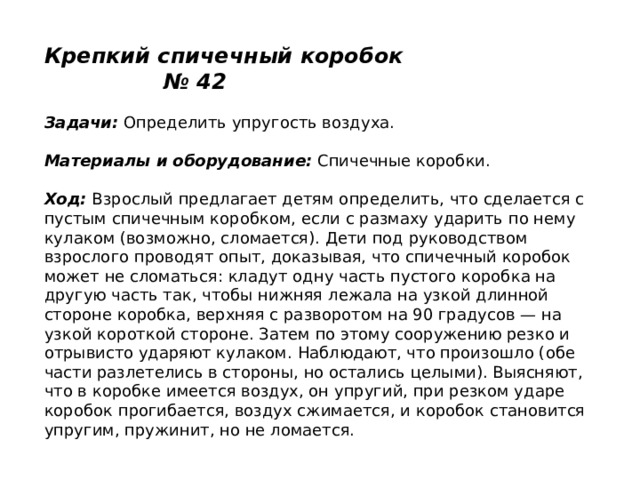 Крепкий спичечный коробок № 42   Задачи:  Определить упругость воздуха.   Материалы и оборудование:  Спичечные коробки.   Ход:  Взрослый предлагает детям определить, что сделается с пустым спичечным коробком, если с размаху ударить по нему кулаком (возможно, сломается). Дети под руководством взрослого проводят опыт, доказывая, что спичечный коробок может не сломаться: кладут одну часть пустого коробка на другую часть так, чтобы нижняя лежала на узкой длинной стороне коробка, верхняя с разворотом на 90 градусов — на узкой короткой стороне. Затем по этому сооружению резко и отрывисто ударяют кулаком. Наблюдают, что произошло (обе части разлетелись в стороны, но остались целыми). Выясняют, что в коробке имеется воздух, он упругий, при резком ударе коробок прогибается, воздух сжимается, и коробок становится упругим, пружинит, но не ломается. 