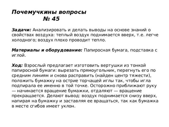 Почемучкины вопросы № 45   Задачи:  Анализировать и делать выводы на основе знаний о свойствах воздуха: теплый воздух поднимается вверх, т.е. легче холодного; воздух плохо проводит тепло.   Материалы и оборудование:  Папиросная бумага, подставка с иглой.   Ход:  Взрослый предлагает изготовить вертушки из тонкой папиросной бумаги: вырезать прямоугольник, перегнуть его по средним линиям и снова расправить (найден центр тяжести), положить бумажку на острие торчащей иглы так, чтобы игла подпирала ее именно в той точке. Осторожно приближают руку — начинается вращение бумажки, отдаляют — вращение прекращается. Делают вывод: воздух поднимается снизу вверх, напирая на бумажку и заставляя ее вращаться, так как бумажка в месте сгибов имеет уклон. 