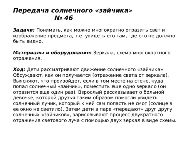 Передача солнечного «зайчика» № 46   Задачи:  Понимать, как можно многократно отразить свет и изображение предмета, т.е. увидеть его там, где его не должно быть видно.   Материалы и оборудование:  Зеркала, схема многократного отражения.   Ход:  Дети рассматривают движение солнечного «зайчика». Обсуждают, как он получается (отражение света от зеркала). Выясняют, что произойдет, если в том месте на стене, куда попал солнечный «зайчик», поместить еще одно зеркало (он отразится еще один раз). Взрослый рассказывает о больной девочке, которой друзья таким образом помогли увидеть солнечный лучик, который к ней сам попасть не смог (солнце в ее окно не светило). Затем дети в паре «передают» друг другу солнечных «зайчиков», зарисовывают процесс двукратного отражения светового луча с помощью двух зеркал в виде схемы. 