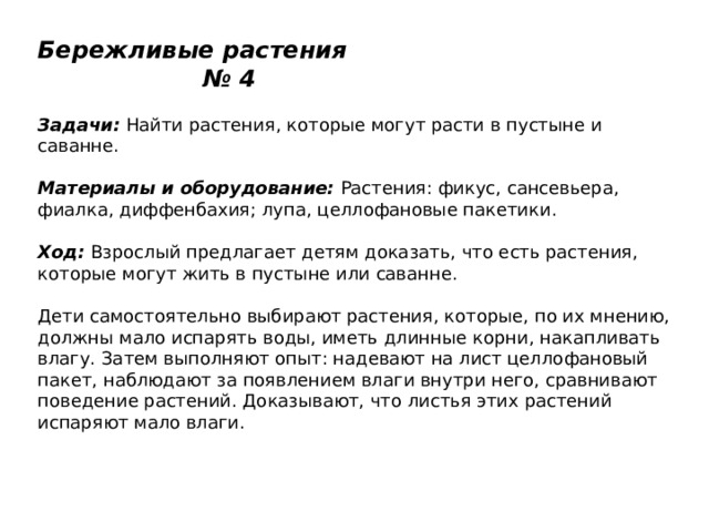 Бережливые растения № 4   Задачи:  Найти растения, которые могут расти в пустыне и саванне.   Материалы и оборудование:  Растения: фикус, сансевьера, фиалка, диффенбахия; лупа, целлофановые пакетики.   Ход:  Взрослый предлагает детям доказать, что есть растения, которые могут жить в пустыне или саванне.   Дети самостоятельно выбирают растения, которые, по их мнению, должны мало испарять воды, иметь длинные корни, накапливать влагу. Затем выполняют опыт: надевают на лист целлофановый пакет, наблюдают за появлением влаги внутри него, сравнивают поведение растений. Доказывают, что листья этих растений испаряют мало влаги. 
