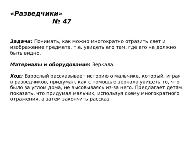 «Разведчики» № 47   Задачи:  Понимать, как можно многократно отразить свет и изображение предмета, т.е. увидеть его там, где его не должно быть видно.   Материалы и оборудование:  Зеркала.   Ход:  Взрослый рассказывает историю о мальчике, который, играя в разведчиков, придумал, как с помощью зеркала увидеть то, что было за углом дома, не высовываясь из-за него. Предлагает детям показать, что придумал мальчик, используя схему многократного отражения, а затем закончить рассказ. 