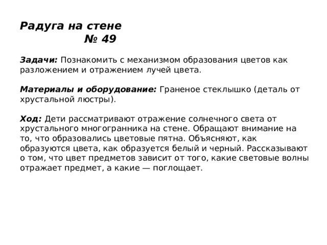 Радуга на стене № 49   Задачи:  Познакомить с механизмом образования цветов как разложением и отражением лучей цвета.   Материалы и оборудование:  Граненое стеклышко (деталь от хрустальной люстры).   Ход:  Дети рассматривают отражение солнечного света от хрустального многогранника на стене. Обращают внимание на то, что образовались цветовые пятна. Объясняют, как образуются цвета, как образуется белый и черный. Рассказывают о том, что цвет предметов зависит от того, какие световые волны отражает предмет, а какие — поглощает. 