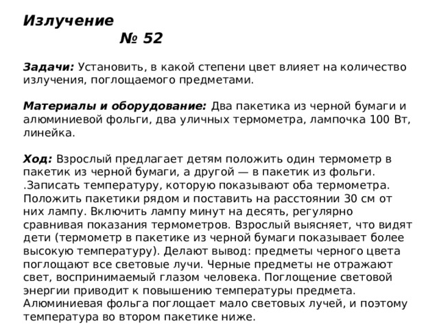 Излучение № 52   Задачи:  Установить, в какой степени цвет влияет на количество излучения, поглощаемого предметами.   Материалы и оборудование:  Два пакетика из черной бумаги и алюминиевой фольги, два уличных термометра, лампочка 100 Вт, линейка.   Ход:  Взрослый предлагает детям положить один термометр в пакетик из черной бумаги, а другой — в пакетик из фольги. .Записать температуру, которую показывают оба термометра. Положить пакетики рядом и поставить на расстоянии 30 см от них лампу. Включить лампу минут на десять, регулярно сравнивая показания термометров. Взрослый выясняет, что видят дети (термометр в пакетике из черной бумаги показывает более высокую температуру). Делают вывод: предметы черного цвета поглощают все световые лучи. Черные предметы не отражают свет, воспринимаемый глазом человека. Поглощение световой энергии приводит к повышению температуры предмета. Алюминиевая фольга поглощает мало световых лучей, и поэтому температура во втором пакетике ниже. 