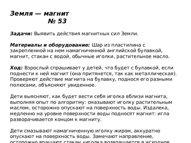 Земля — магнит № 53   Задачи:  Выявить действия магнитных сил Земли.   Материалы и оборудование:  Шар из пластилина с закрепленной на нем намагниченной английской булавкой, магнит, стакан с водой, обычные иголки, растительное масло.   Ход:  Взрослый спрашивает у детей, что будет с булавкой, если поднести к ней магнит (она притянется, так как металлическая). Проверяют действие магнита на булавку, поднося его разными полюсами, объясняют увиденное.   Дети выясняют, как будет вести себя иголка вблизи магнита, выполняя опыт по алгоритму: смазывают иголку растительным маслом, осторожно опускают на поверхность воды. Издалека, медленно на уровне поверхности воды подносят магнит: игла разворачивается концом к магниту.   Дети смазывают намагниченную иголку жиром, аккуратно опускают на поверхность воды. Замечают направление, осторожно вращают стакан «иголка возвращается в исходное положение). Дети объясняют происходящее действием магнитных сил Земли. Затем рассматривают компас, его устройство, сравнивают направление стрелки компаса и иголки в стакане. 