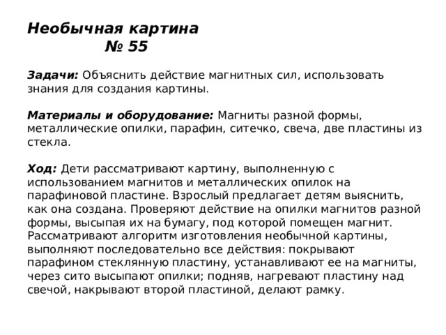 Необычная картина № 55   Задачи:  Объяснить действие магнитных сил, использовать знания для создания картины.   Материалы и оборудование:  Магниты разной формы, металлические опилки, парафин, ситечко, свеча, две пластины из стекла.   Ход:  Дети рассматривают картину, выполненную с использованием магнитов и металлических опилок на парафиновой пластине. Взрослый предлагает детям выяснить, как она создана. Проверяют действие на опилки магнитов разной формы, высыпая их на бумагу, под которой помещен магнит. Рассматривают алгоритм изготовления необычной картины, выполняют последовательно все действия: покрывают парафином стеклянную пластину, устанавливают ее на магниты, через сито высыпают опилки; подняв, нагревают пластину над свечой, накрывают второй пластиной, делают рамку. 