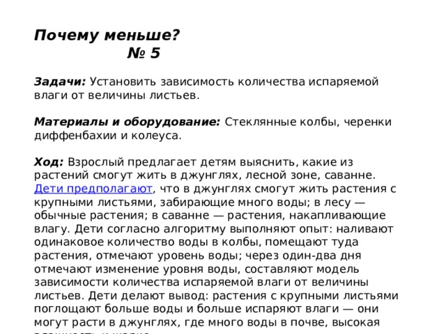 Почему меньше? № 5   Задачи:  Установить зависимость количества испаряемой влаги от величины листьев.   Материалы и оборудование:  Стеклянные колбы, черенки диффенбахии и колеуса.   Ход:  Взрослый предлагает детям выяснить, какие из растений смогут жить в джунглях, лесной зоне, саванне.  Дети предполагают , что в джунглях смогут жить растения с крупными листьями, забирающие много воды; в лесу — обычные растения; в саванне — растения, накапливающие влагу. Дети согласно алгоритму выполняют опыт: наливают одинаковое количество воды в колбы, помещают туда растения, отмечают уровень воды; через один-два дня отмечают изменение уровня воды, составляют модель зависимости количества испаряемой влаги от величины листьев. Дети делают вывод: растения с крупными листьями поглощают больше воды и больше испаряют влаги — они могут расти в джунглях, где много воды в почве, высокая влажность и жарко. 