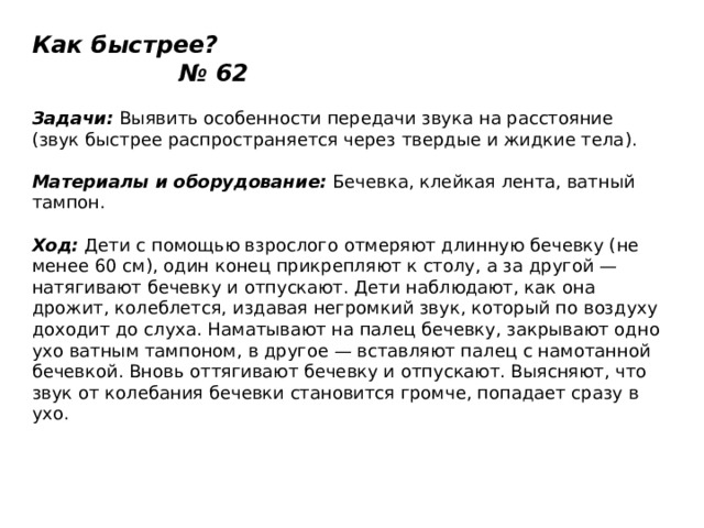 Как быстрее? № 62   Задачи:  Выявить особенности передачи звука на расстояние (звук быстрее распространяется через твердые и жидкие тела).   Материалы и оборудование:  Бечевка, клейкая лента, ватный тампон.   Ход:  Дети с помощью взрослого отмеряют длинную бечевку (не менее 60 см), один конец прикрепляют к столу, а за другой — натягивают бечевку и отпускают. Дети наблюдают, как она дрожит, колеблется, издавая негромкий звук, который по воздуху доходит до слуха. Наматывают на палец бечевку, закрывают одно ухо ватным тампоном, в другое — вставляют палец с намотанной бечевкой. Вновь оттягивают бечевку и отпускают. Выясняют, что звук от колебания бечевки становится громче, попадает сразу в ухо. 