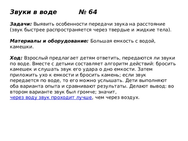Звуки в воде № 64   Задачи:  Выявить особенности передачи звука на расстояние (звук быстрее распространяется через твердые и жидкие тела).   Материалы и оборудование:  Большая емкость с водой, камешки.   Ход:  Взрослый предлагает детям ответить, передаются ли звуки по воде. Вместе с детьми составляет алгоритм действий: бросить камешек и слушать звук его удара о дно емкости. Затем приложить ухо к емкости и бросить камень; если звук передается по воде, то его можно услышать. Дети выполняют оба варианта опыта и сравнивают результаты. Делают вывод: во втором варианте звук был громче; значит,  через воду звук проходит лучше , чем через воздух. 