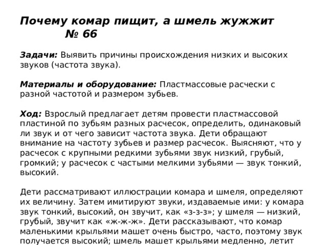 Почему комар пищит, а шмель жужжит № 66   Задачи:  Выявить причины происхождения низких и высоких звуков (частота звука).   Материалы и оборудование:  Пластмассовые расчески с разной частотой и размером зубьев.   Ход:  Взрослый предлагает детям провести пластмассовой пластиной по зубьям разных расчесок, определить, одинаковый ли звук и от чего зависит частота звука. Дети обращают внимание на частоту зубьев и размер расчесок. Выясняют, что у расчесок с крупными редкими зубьями звук низкий, грубый, громкий; у расчесок с частыми мелкими зубьями — звук тонкий, высокий.   Дети рассматривают иллюстрации комара и шмеля, определяют их величину. Затем имитируют звуки, издаваемые ими: у комара звук тонкий, высокий, он звучит, как «з-з-з»; у шмеля — низкий, грубый, звучит как «ж-ж-ж». Дети рассказывают, что комар маленькими крыльями машет очень быстро, часто, поэтому звук получается высокий; шмель машет крыльями медленно, летит тяжело, поэтому звук получается низкий. 