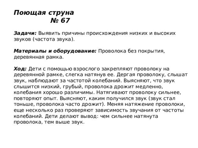 Поющая струна № 67   Задачи:  Выявить причины происхождения низких и высоких звуков (частота звука).   Материалы и оборудование:  Проволока без покрытия, деревянная рамка.   Ход:  Дети с помощью взрослого закрепляют проволоку на деревянной рамке, слегка натянув ее. Дергая проволоку, слышат звук, наблюдают за частотой колебаний. Выясняют, что звук слышится низкий, грубый, проволока дрожит медленно, колебания хорошо различимы. Натягивают проволоку сильнее, повторяют опыт. Выясняют, каким получился звук (звук стал тоньше, проволока часто дрожит). Меняя натяжение проволоки, еще несколько раз проверяют зависимость звучания от частоты колебаний. Дети делают вывод: чем сильнее натянута проволока, тем выше звук. 