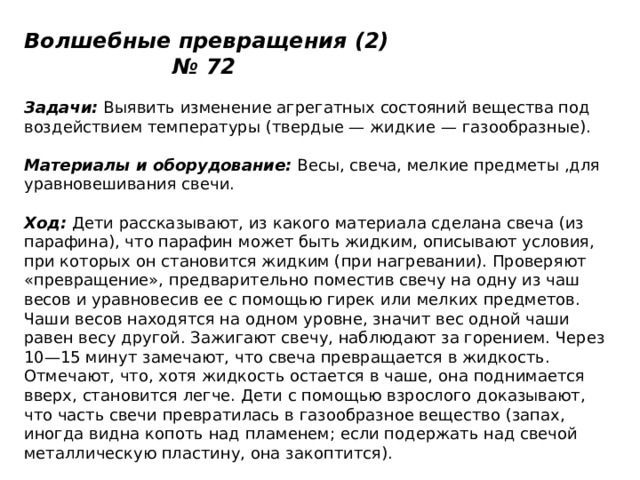 Волшебные превращения (2) № 72   Задачи:  Выявить изменение агрегатных состояний вещества под воздействием температуры (твердые — жидкие — газообразные).   Материалы и оборудование:  Весы, свеча, мелкие предметы ,для уравновешивания свечи.   Ход:  Дети рассказывают, из какого материала сделана свеча (из парафина), что парафин может быть жидким, описывают условия, при которых он становится жидким (при нагревании). Проверяют «превращение», предварительно поместив свечу на одну из чаш весов и уравновесив ее с помощью гирек или мелких предметов. Чаши весов находятся на одном уровне, значит вес одной чаши равен весу другой. Зажигают свечу, наблюдают за горением. Через 10—15 минут замечают, что свеча превращается в жидкость. Отмечают, что, хотя жидкость остается в чаше, она поднимается вверх, становится легче. Дети с помощью взрослого доказывают, что часть свечи превратилась в газообразное вещество (запах, иногда видна копоть над пламенем; если подержать над свечой металлическую пластину, она закоптится). 