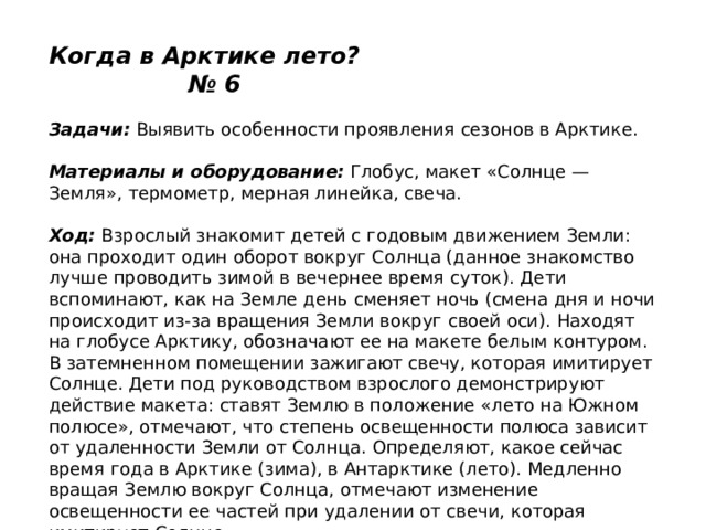 Когда в Арктике лето? № 6   Задачи:  Выявить особенности проявления сезонов в Арктике.   Материалы и оборудование:  Глобус, макет «Солнце — Земля», термометр, мерная линейка, свеча.   Ход:  Взрослый знакомит детей с годовым движением Земли: она проходит один оборот вокруг Солнца (данное знакомство лучше проводить зимой в вечернее время суток). Дети вспоминают, как на Земле день сменяет ночь (смена дня и ночи происходит из-за вращения Земли вокруг своей оси). Находят на глобусе Арктику, обозначают ее на макете белым контуром. В затемненном помещении зажигают свечу, которая имитирует Солнце. Дети под руководством взрослого демонстрируют действие макета: ставят Землю в положение «лето на Южном полюсе», отмечают, что степень освещенности полюса зависит от удаленности Земли от Солнца. Определяют, какое сейчас время года в Арктике (зима), в Антарктике (лето). Медленно вращая Землю вокруг Солнца, отмечают изменение освещенности ее частей при удалении от свечи, которая имитирует Солнце. 
