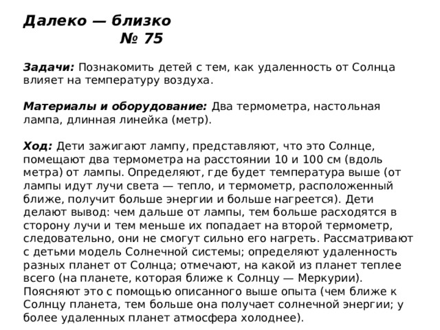 Далеко — близко № 75   Задачи:  Познакомить детей с тем, как удаленность от Солнца влияет на температуру воздуха.   Материалы и оборудование:  Два термометра, настольная лампа, длинная линейка (метр).   Ход:  Дети зажигают лампу, представляют, что это Солнце, помещают два термометра на расстоянии 10 и 100 см (вдоль метра) от лампы. Определяют, где будет температура выше (от лампы идут лучи света — тепло, и термометр, расположенный ближе, получит больше энергии и больше нагреется). Дети делают вывод: чем дальше от лампы, тем больше расходятся в сторону лучи и тем меньше их попадает на второй термометр, следовательно, они не смогут сильно его нагреть. Рассматривают с детьми модель Солнечной системы; определяют удаленность разных планет от Солнца; отмечают, на какой из планет теплее всего (на планете, которая ближе к Солнцу — Меркурии). Поясняют это с помощью описанного выше опыта (чем ближе к Солнцу планета, тем больше она получает солнечной энергии; у более удаленных планет атмосфера холоднее). 