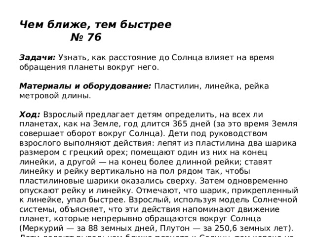  Чем ближе, тем быстрее № 76   Задачи:  Узнать, как расстояние до Солнца влияет на время обращения планеты вокруг него.   Материалы и оборудование:  Пластилин, линейка, рейка метровой длины.   Ход:  Взрослый предлагает детям определить, на всех ли планетах, как на Земле, год длится 365 дней (за это время Земля совершает оборот вокруг Солнца). Дети под руководством взрослого выполняют действия: лепят из пластилина два шарика размером с грецкий орех; помещают один из них на конец линейки, а другой — на конец более длинной рейки; ставят линейку и рейку вертикально на пол рядом так, чтобы пластилиновые шарики оказались сверху. Затем одновременно опускают рейку и линейку. Отмечают, что шарик, прикрепленный к линейке, упал быстрее. Взрослый, используя модель Солнечной системы, объясняет, что эти действия напоминают движение планет, которые непрерывно обращаются вокруг Солнца (Меркурий — за 88 земных дней, Плутон — за 250,6 земных лет). Дети делают вывод: чем ближе планета к Солнцу, тем короче на ней год, так как она быстрее вращается вокруг него. 
