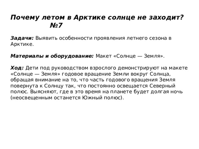Почему летом в Арктике солнце не заходит? №7   Задачи:  Выявить особенности проявления летнего сезона в Арктике.   Материалы и оборудование:  Макет «Солнце — Земля».   Ход:  Дети под руководством взрослого демонстрируют на макете «Солнце — Земля» годовое вращение Земли вокруг Солнца, обращая внимание на то, что часть годового вращения Земля повернута к Солнцу так, что постоянно освещается Северный полюс. Выясняют, где в это время на планете будет долгая ночь (неосвещенным останется Южный полюс). 