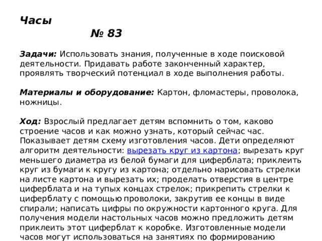 Часы № 83   Задачи:  Использовать знания, полученные в ходе поисковой деятельности. Придавать работе законченный характер, проявлять творческий потенциал в ходе выполнения работы.   Материалы и оборудование:  Картон, фломастеры, проволока, ножницы.   Ход:  Взрослый предлагает детям вспомнить о том, каково строение часов и как можно узнать, который сейчас час. Показывает детям схему изготовления часов. Дети определяют алгоритм деятельности:  вырезать круг из картона ; вырезать круг меньшего диаметра из белой бумаги для циферблата; приклеить круг из бумаги к кругу из картона; отдельно нарисовать стрелки на листе картона и вырезать их; проделать отверстия в центре циферблата и на тупых концах стрелок; прикрепить стрелки к циферблату с помощью проволоки, закрутив ее концы в виде спирали; написать цифры по окружности картонного круга. Для получения модели настольных часов можно предложить детям приклеить этот циферблат к коробке. Изготовленные модели часов могут использоваться на занятиях по формированию элементарных математических представлений. 