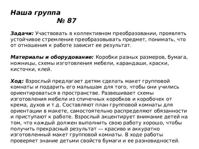 Наша группа № 87   Задачи:  Участвовать в коллективном преобразовании, проявлять устойчивое стремление преобразовывать предмет, понимать, что от отношения к работе зависит ее результат.   Материалы и оборудование:  Коробки разных размеров, бумага, ножницы, схемы изготовления мебели, карандаши, краски, кисточки, клей.   Ход:  Взрослый предлагает детям сделать макет групповой комнаты и подарить его малышам для того, чтобы они учились ориентироваться в пространстве. Развешивает схемы изготовления мебели из спичечных коробков и коробочек от крема, духов и т.д. Составляют план групповой комнаты для ориентации в макете, самостоятельно распределяют обязанности и приступают к работе. Взрослый акцентирует внимание детей на том, что каждый должен выполнить свою работу хорошо, чтобы получить прекрасный результат — красиво и аккуратно изготовленный макет групповой комнаты. В ходе работы проверяет знание детьми свойств бумаги и ее разновидностей. 
