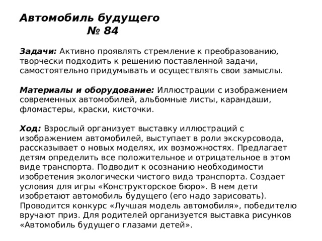 Автомобиль будущего № 84   Задачи:  Активно проявлять стремление к преобразованию, творчески подходить к решению поставленной задачи, самостоятельно придумывать и осуществлять свои замыслы.   Материалы и оборудование:  Иллюстрации с изображением современных автомобилей, альбомные листы, карандаши, фломастеры, краски, кисточки.   Ход:  Взрослый организует выставку иллюстраций с изображением автомобилей, выступает в роли экскурсовода, рассказывает о новых моделях, их возможностях. Предлагает детям определить все положительное и отрицательное в этом виде транспорта. Подводит к осознанию необходимости изобретения экологически чистого вида транспорта. Создает условия для игры «Конструкторское бюро». В нем дети изобретают автомобиль будущего (его надо зарисовать). Проводится конкурс «Лучшая модель автомобиля», победителю вручают приз. Для родителей организуется выставка рисунков «Автомобиль будущего глазами детей». 