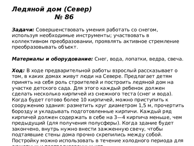Ледяной дом (Север) № 86   Задачи:  Совершенствовать умения работать со снегом, используя необходимые инструменты; участвовать в коллективном преобразовании, проявлять активное стремление преобразовывать объект.   Материалы и оборудование:  Снег, вода, лопатки, ведра, свеча.   Ход:  В ходе предварительной работы взрослый рассказывает о том, в каких домах живут люди на Севере. Предлагает детям принять на себя роль строителей и построить ледяной дом на участке детского сада. Для этого каждый ребенок должен сделать несколько кирпичей из снежного теста (снег и вода). Когда будет готово более 10 кирпичей, можно приступить к сооружению здания: разметить круг диаметром 1,5 м, прочертить борозду и укладывать подготовленные кирпичи. Каждый ряд кирпичей должен содержать в себе на 3—4 кирпича меньше, чем предыдущий (для получения полусферы). Когда здание будет закончено, внутрь нужно внести зажженную свечу, чтобы подтаявшие стены дома прочно скрепились между собой. Постройку можно использовать в течение холодного периода для сюжетных и театрализованных игр. 