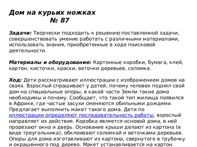 Дом на курьих ножках № 87   Задачи:  Творчески подходить к решению поставленной задачи, совершенствовать умение работать с различными материалами, использовать знания, приобретенные в ходе поисковой деятельности.   Материалы и оборудование:  Картонные коробки, бумага, клей, картон, кисточки, краски, веточки деревьев, соломка.   Ход:  Дети рассматривают иллюстрации с изображением домов на сваях. Взрослый спрашивает у детей, почему человек поднял свой дом на специальные опоры, в какой части Земли такие дома необходимы и почему. Сообщает, что такой тип жилища появился в Африке, где частые засухи сменяются обильными дождями. Предлагает выполнить макет такого дома. Дети по  иллюстрации определяют последовательность работы , взрослый направляет их действия. Коробка является основой дома, в ней прорезают окна и дверь. Основание крыши делают из картона (в виде треугольника), обклеивают соломкой и веточками деревьев. Опоры для дома изготавливают из картона, свернутого в трубочку и окрашенного под дерево. Макет устанавливается на картон голубого цвета, имитирующий воду. 