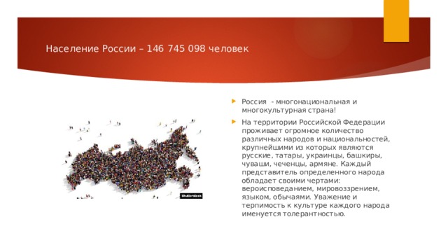 Население России – 146 745 098 человек Россия - многонациональная и многокультурная страна! На территории Российской Федерации проживает огромное количество различных народов и национальностей, крупнейшими из которых являются русские, татары, украинцы, башкиры, чуваши, чеченцы, армяне. Каждый представитель определенного народа обладает своими чертами: вероисповеданием, мировоззрением, языком, обычаями. Уважение и терпимость к культуре каждого народа именуется толерантностью. 